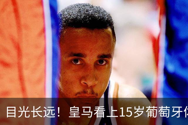 目光长远！皇马看上15岁葡萄牙体育青训天才，布局未来之神操作